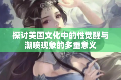 探讨美国文化中的性觉醒与潮喷现象的多重意义