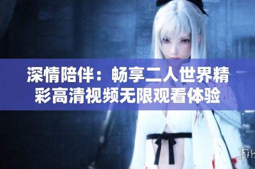 深情陪伴：畅享二人世界精彩高清视频无限观看体验