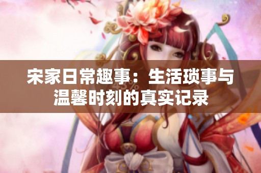 宋家日常趣事：生活琐事与温馨时刻的真实记录