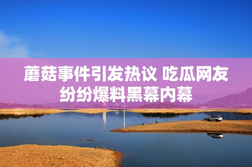 蘑菇事件引发热议 吃瓜网友纷纷爆料黑幕内幕