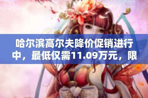 哈尔滨高尔夫降价促销进行中，最低仅需11.09万元，限时优惠不可错过！