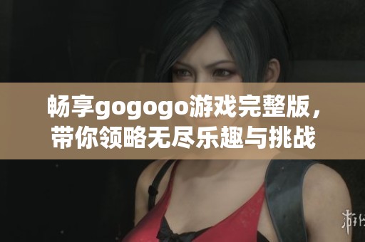 畅享gogogo游戏完整版，带你领略无尽乐趣与挑战