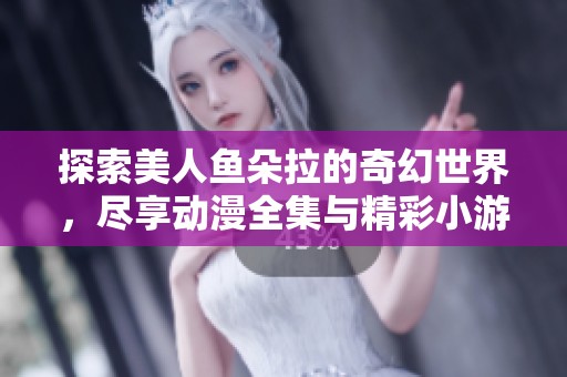 探索美人鱼朵拉的奇幻世界，尽享动漫全集与精彩小游戏带来的乐趣！