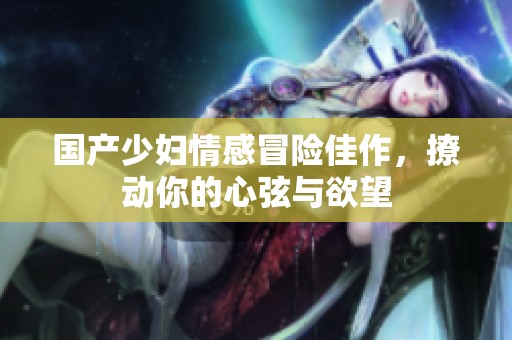 国产少妇情感冒险佳作，撩动你的心弦与欲望