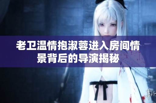 老卫温情抱淑蓉进入房间情景背后的导演揭秘