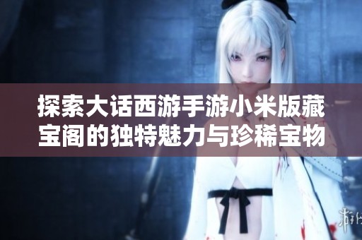 探索大话西游手游小米版藏宝阁的独特魅力与珍稀宝物获取攻略