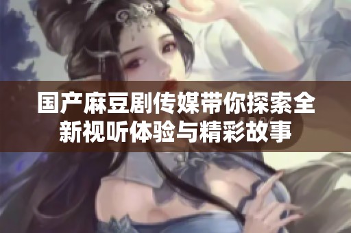国产麻豆剧传媒带你探索全新视听体验与精彩故事