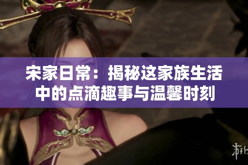 宋家日常：揭秘这家族生活中的点滴趣事与温馨时刻