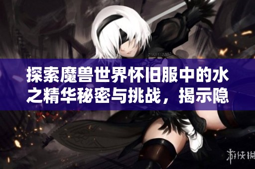 探索魔兽世界怀旧服中的水之精华秘密与挑战，揭示隐藏的游戏奥秘与趣味玩法