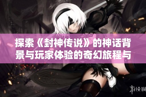 探索《封神传说》的神话背景与玩家体验的奇幻旅程与角色扮演魅力