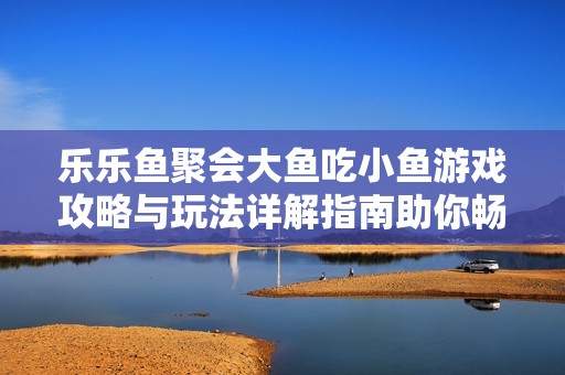 乐乐鱼聚会大鱼吃小鱼游戏攻略与玩法详解指南助你畅玩游戏世界