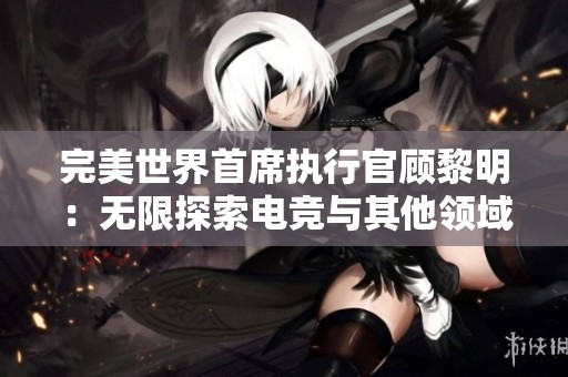 完美世界首席执行官顾黎明：无限探索电竞与其他领域融合的未来潜力揭秘