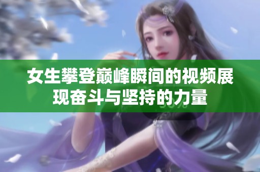 女生攀登巅峰瞬间的视频展现奋斗与坚持的力量