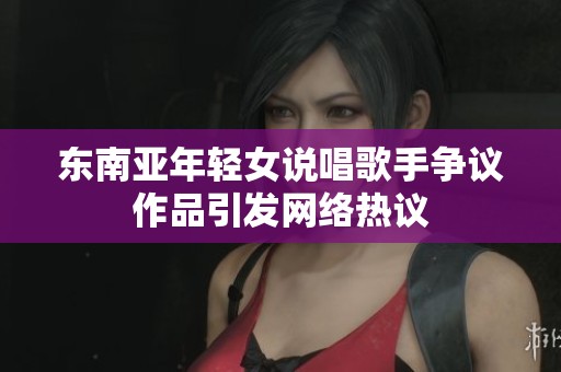 东南亚年轻女说唱歌手争议作品引发网络热议