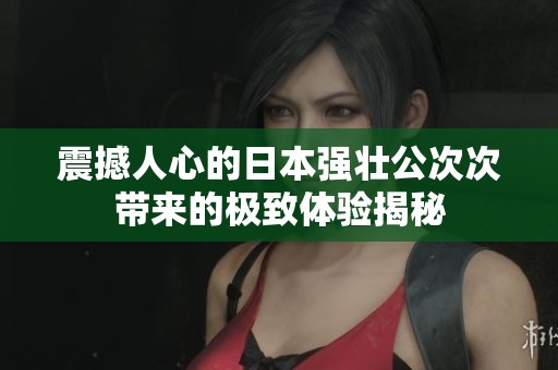 震撼人心的日本强壮公次次带来的极致体验揭秘