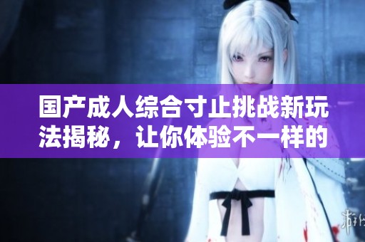 国产成人综合寸止挑战新玩法揭秘，让你体验不一样的乐趣