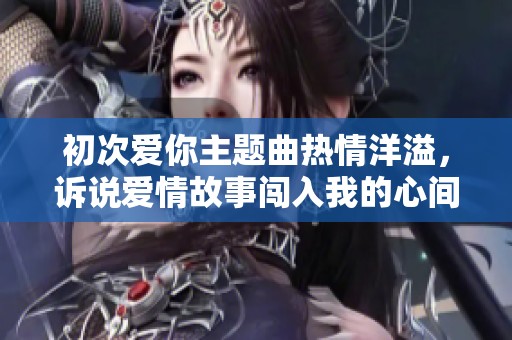 初次爱你主题曲热情洋溢，诉说爱情故事闯入我的心间