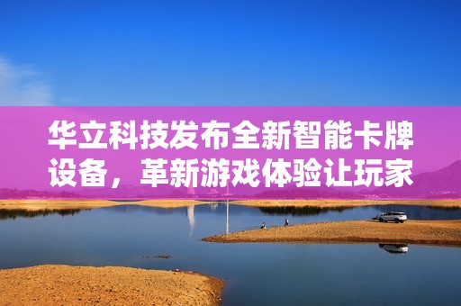 华立科技发布全新智能卡牌设备，革新游戏体验让玩家无法抗拒的新选择