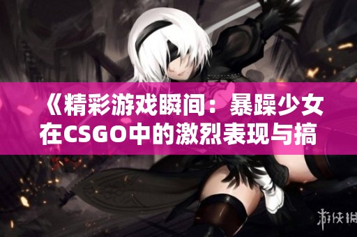 《精彩游戏瞬间：暴躁少女在CSGO中的激烈表现与搞笑时刻》