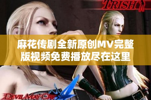 麻花传剧全新原创MV完整版视频免费播放尽在这里
