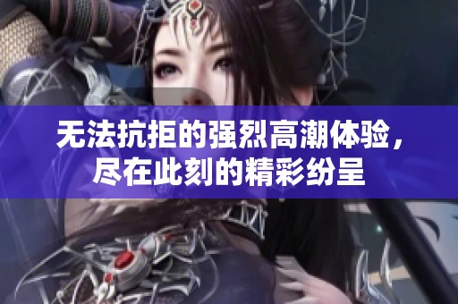 无法抗拒的强烈高潮体验，尽在此刻的精彩纷呈