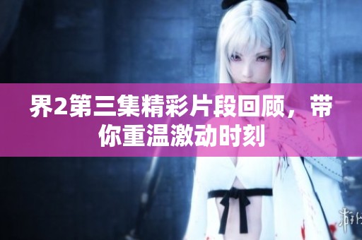 界2第三集精彩片段回顾，带你重温激动时刻