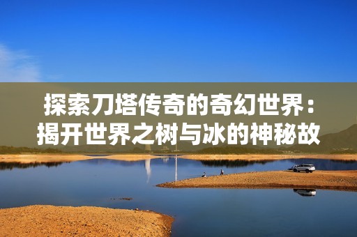 探索刀塔传奇的奇幻世界：揭开世界之树与冰的神秘故事新篇章