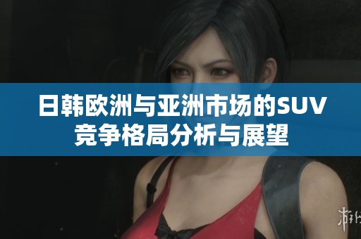 日韩欧洲与亚洲市场的SUV竞争格局分析与展望