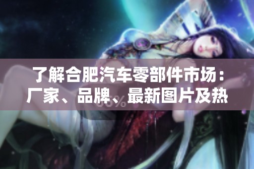 了解合肥汽车零部件市场：厂家、品牌、最新图片及热帖分析与讨论