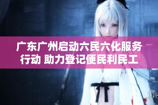 广东广州启动六民六化服务行动 助力登记便民利民工作更上层楼