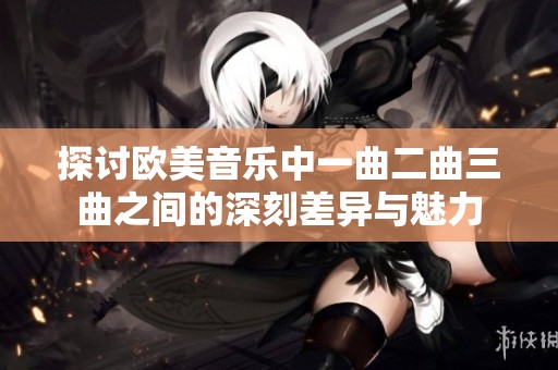 探讨欧美音乐中一曲二曲三曲之间的深刻差异与魅力
