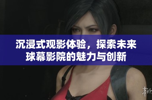 沉浸式观影体验，探索未来球幕影院的魅力与创新