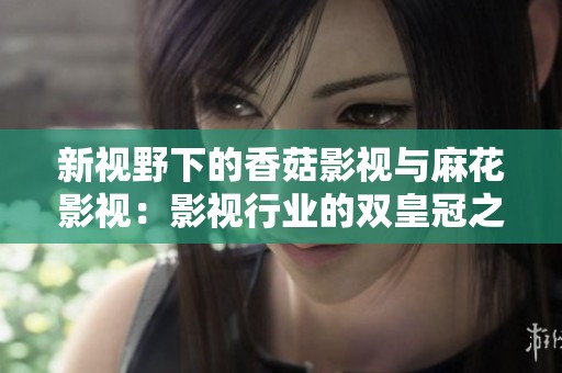 新视野下的香菇影视与麻花影视：影视行业的双皇冠之路