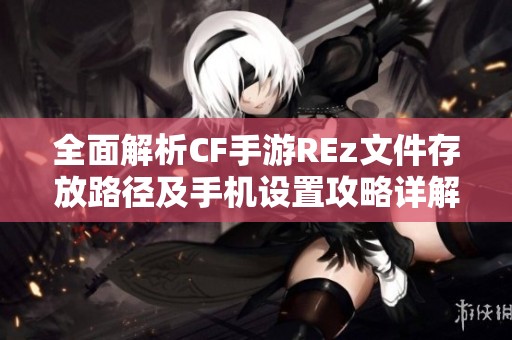 全面解析CF手游REz文件存放路径及手机设置攻略详解与文件夹结构分析