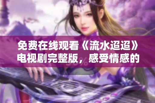 免费在线观看《流水迢迢》电视剧完整版，感受情感的深度与细腻