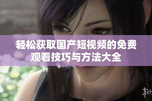轻松获取国产短视频的免费观看技巧与方法大全