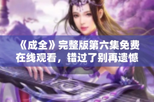 《成全》完整版第六集免费在线观看，错过了别再遗憾！