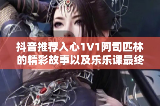 抖音推荐入心1V1阿司匹林的精彩故事以及乐乐课最终的感人结局揭秘