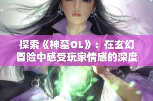 探索《神墓OL》：在玄幻冒险中感受玩家情感的深度共鸣与创意革新