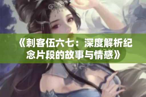 《刺客伍六七：深度解析纪念片段的故事与情感》