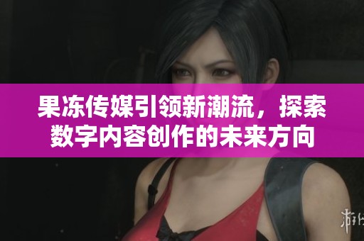 果冻传媒引领新潮流，探索数字内容创作的未来方向