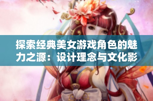 探索经典美女游戏角色的魅力之源：设计理念与文化影响的全景分析