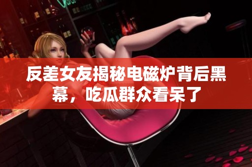 反差女友揭秘电磁炉背后黑幕，吃瓜群众看呆了