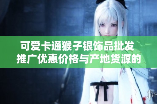 可爱卡通猴子银饰品批发 推广优惠价格与产地货源的全方位指南