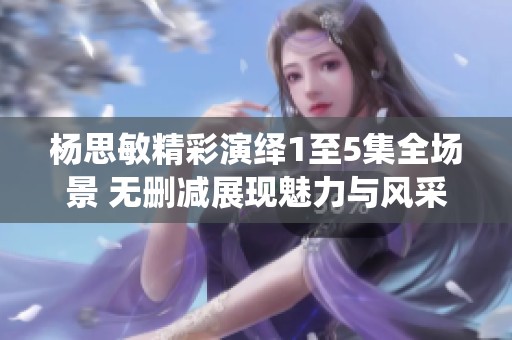 杨思敏精彩演绎1至5集全场景 无删减展现魅力与风采