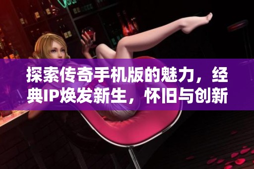探索传奇手机版的魅力，经典IP焕发新生，怀旧与创新完美融合的游戏盛宴！