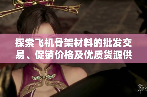 探索飞机骨架材料的批发交易、促销价格及优质货源供应信息
