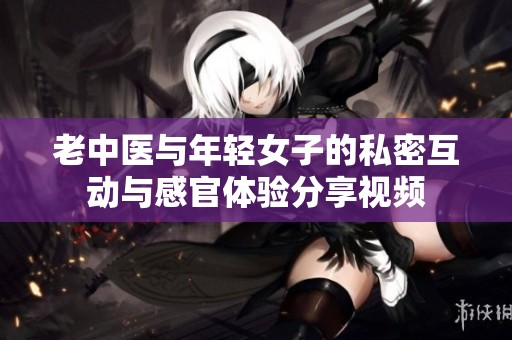 老中医与年轻女子的私密互动与感官体验分享视频