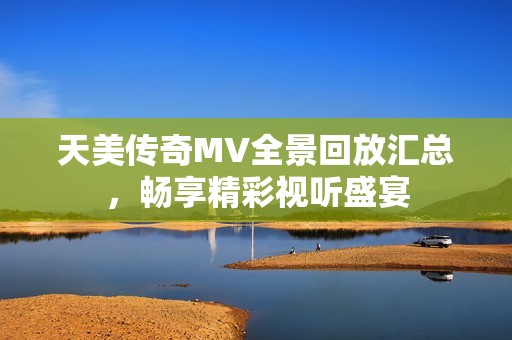 天美传奇MV全景回放汇总，畅享精彩视听盛宴