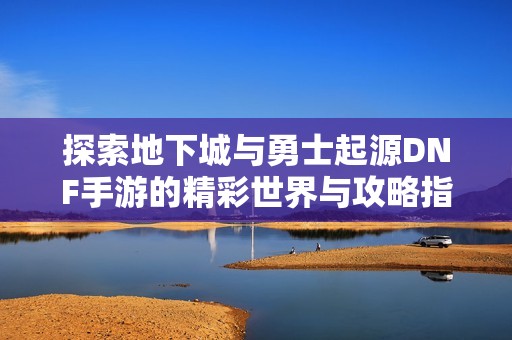 探索地下城与勇士起源DNF手游的精彩世界与攻略指南提升你的游戏体验